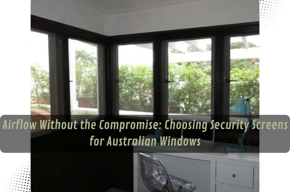 Airflow Without the Compromise: Choosing Security Screens for Australian Windows