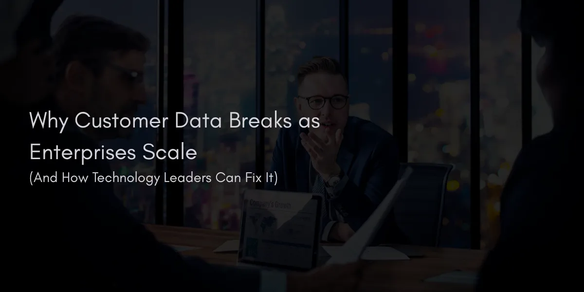 Why Customer Data Breaks as Enterprises Scale (And How Technology Leaders Can Fix It)